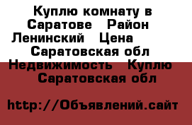 Куплю комнату в Саратове › Район ­ Ленинский › Цена ­ 600 - Саратовская обл. Недвижимость » Куплю   . Саратовская обл.